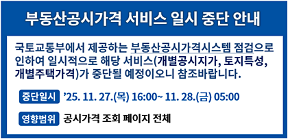 부동산공시가격 서비스 일시 중단 안내 국토교통부에서 제공하는 부동산공시가격시스템 점검으로 인하여 일시적으로 해당 서비스(개별공시지가, 토지특성, 개별주택가격)가 중단될 예정이오니 참조바랍니다. 중단일시 '25. 11. 27.(목)16:00 ~ 11.28.(금)05:00 영향범위 공시가격 조회 페이지 전체