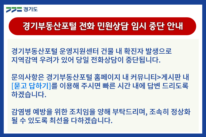 경기부동산포털 전화 민원상담 임시 중단 안내. 경기부동산포털 운영지원센터 건물 내 확진자 발생으로 지역감염 우려가 있어 당일 전화상담이 중단됩니다.
						문의사항은 경기부동산포털 홈페이지 내 커뮤니티-게시판 내 [묻고 답하기]를 이용해 주시면 빠른 시간 내에 답변 드리도록 하겠습니다.
						감염병 예방을 위한 조치임을 양해 부탁드리며, 조속히 정상화될 수 있도록 최선을 다하겠습니다.
