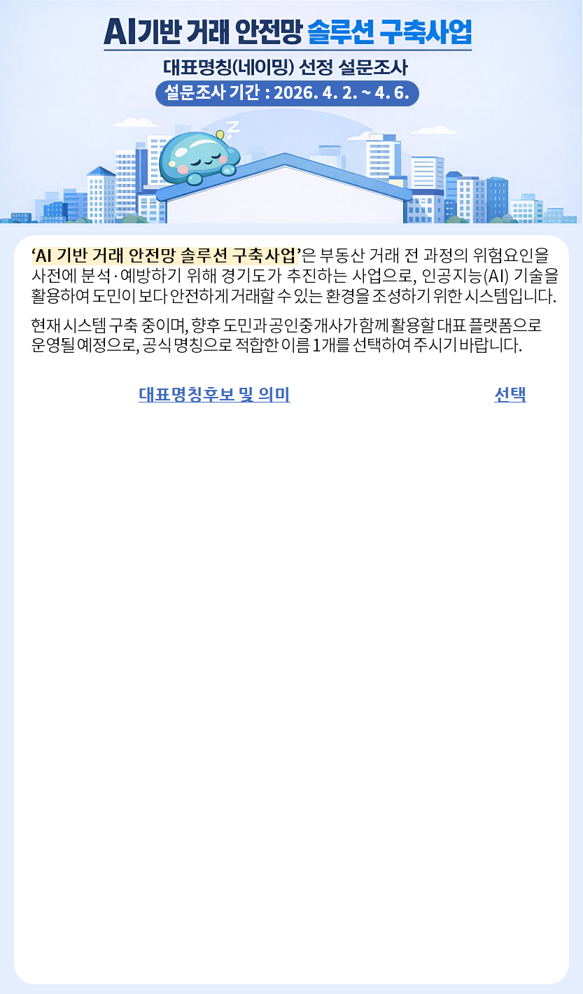 AI기반 거래 안전망 솔루션 구축사업. 대표명칭(네이밍) 선정 설문조사. 설문조사 기간: 2026-04-02 ~ 04-06. ‘AI 기반 거래 안전망 솔루션 구축사업’은 부동산 거래 전 과정의 위험요인을 사전에 분석·예방하기 위해 경기도가 추진하는 사업입니다. 현재 시스템 구축 중이며, 향후 도민과 공인중개사가 함께 활용할 대표 플랫폼으로  운영될 예정으로, 공식 명칭으로 적합한 이름 1개를 선택하여 주시기 바랍니다.